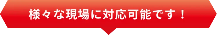 様々な現場に対応可能です！